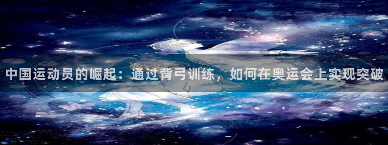 意昂52平台登录：中国运动员的崛起：通过背弓训练，如何在奥运会上实现突破