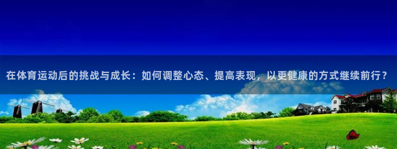 意昂5平台：在体育运动后的挑战与成长：如何调整心态、提高表现，以更健康的方式继续